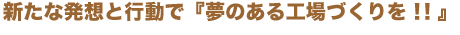 新たな発想と行動で『夢のある工場づくりを！！』